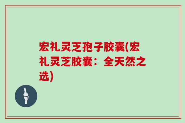 宏礼灵芝孢子胶囊(宏礼灵芝胶囊：全天然之选)
