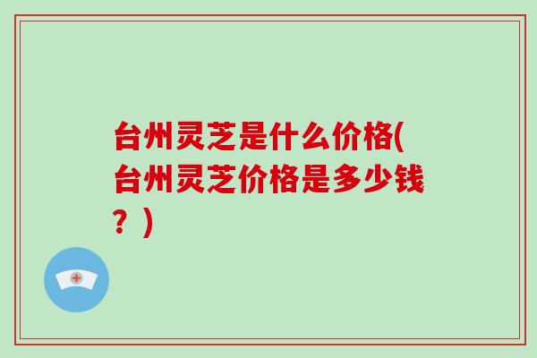 台州灵芝是什么价格(台州灵芝价格是多少钱？)
