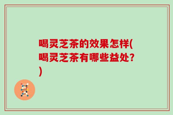 喝灵芝茶的效果怎样(喝灵芝茶有哪些益处？)-第1张图片-灵芝大师