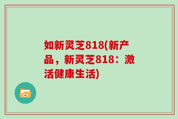 如新灵芝818(新产品,新灵芝818:激活健康生活)-第1张图片-灵芝大师 如新灵芝818(新产品,新灵芝818:激活健康生活)-第1张图片-灵芝大师