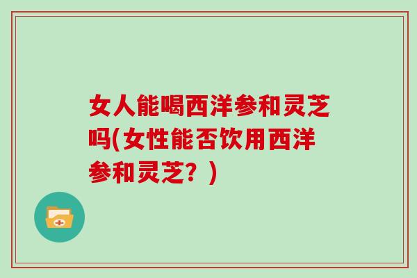 女人能喝西洋参和灵芝吗(女性能否饮用西洋参和灵芝?)-第1张图片-灵芝大师 女人能喝西洋参和灵芝吗(女性能否饮用西洋参和灵芝?)-第1张图片-灵芝大师