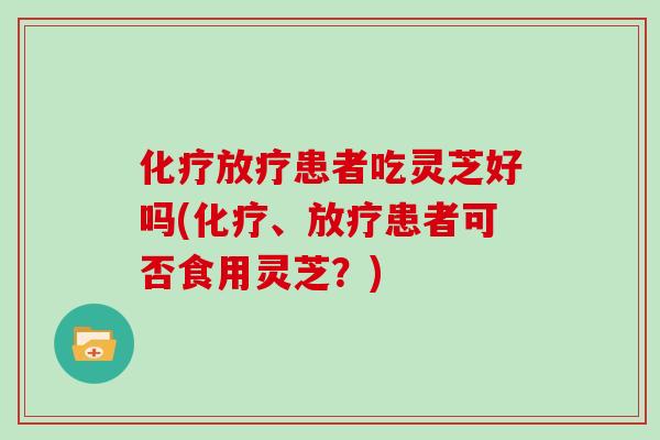 化疗放疗患者吃灵芝好吗(化疗、放疗患者可否食用灵芝？)