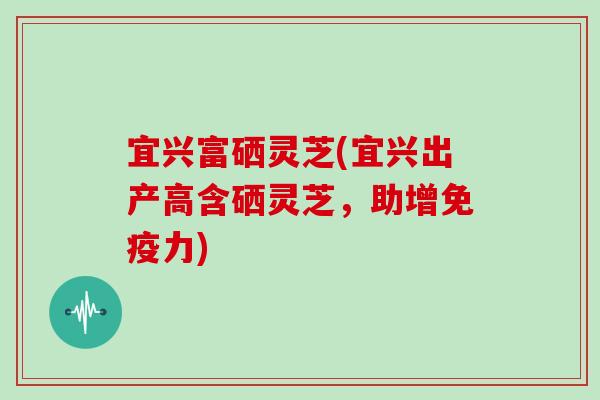 宜兴富硒灵芝(宜兴出产高含硒灵芝，助增免疫力)