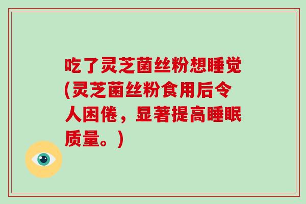吃了灵芝菌丝粉想睡觉(灵芝菌丝粉食用后令人困倦，显著提高睡眠质量。)