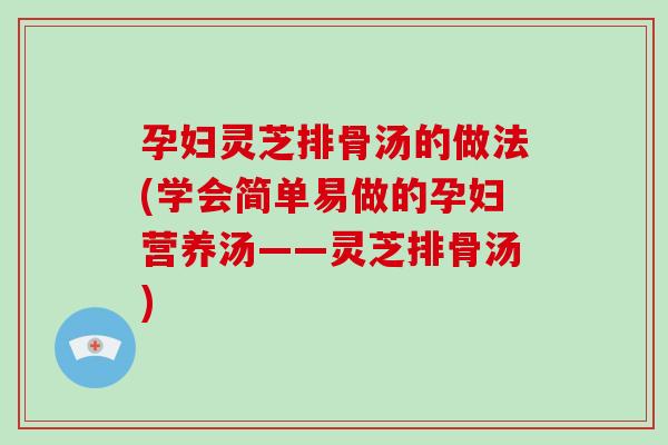 孕妇灵芝排骨汤的做法(学会简单易做的孕妇营养汤——灵芝排骨汤)