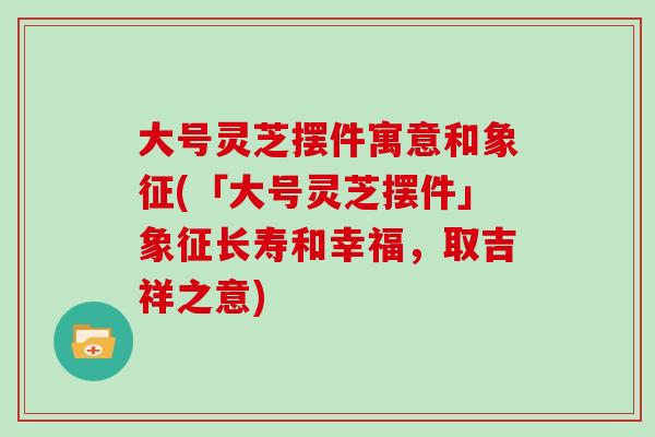 大号灵芝摆件寓意和象征(「大号灵芝摆件」象征长寿和幸福，取吉祥之意)