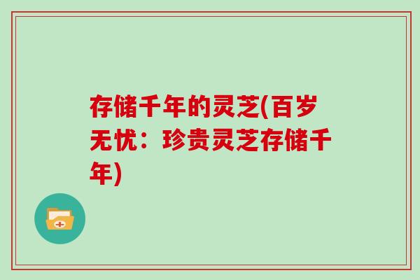 存储千年的灵芝(百岁无忧：珍贵灵芝存储千年)-第1张图片-灵芝大师
