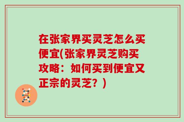 在张家界买灵芝怎么买便宜(张家界灵芝购买攻略：如何买到便宜又正宗的灵芝？)