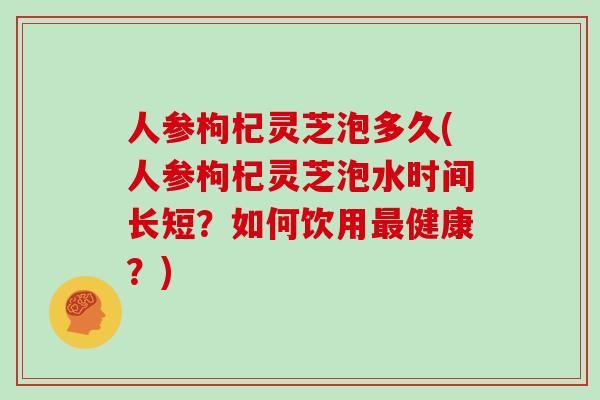 人参枸杞灵芝泡多久(人参枸杞灵芝泡水时间长短？如何饮用最健康？)