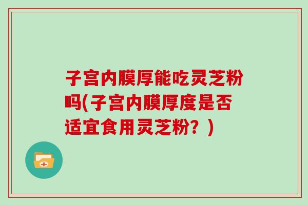 子宫内膜厚能吃灵芝粉吗(子宫内膜厚度是否适宜食用灵芝粉？)
