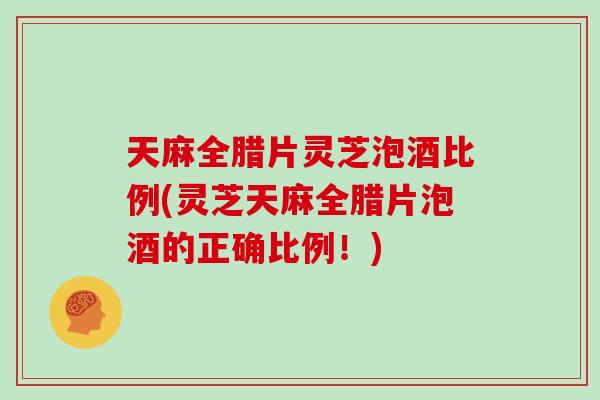 天麻全腊片灵芝泡酒比例(灵芝天麻全腊片泡酒的正确比例！)