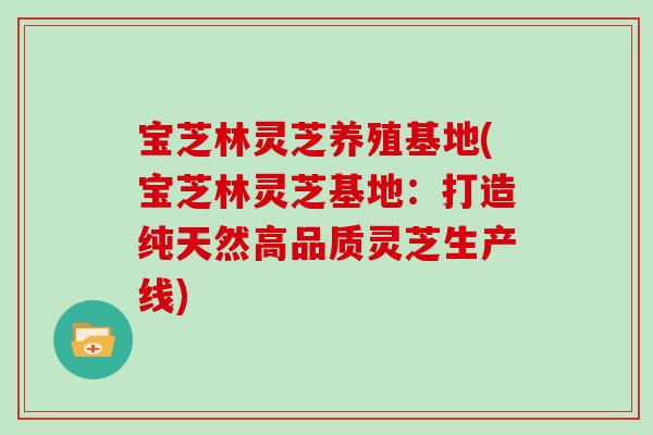 宝芝林灵芝养殖基地(宝芝林灵芝基地：打造纯天然高品质灵芝生产线)
