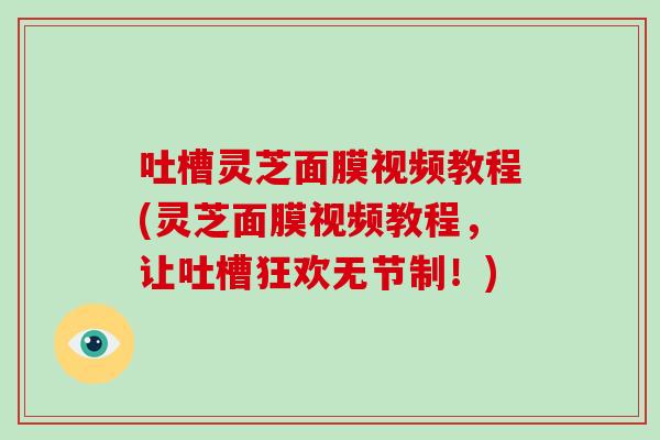 吐槽灵芝面膜视频教程(灵芝面膜视频教程，让吐槽狂欢无节制！)