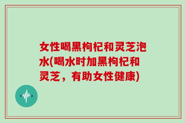 女性喝黑枸杞和灵芝泡水(喝水时加黑枸杞和灵芝，有助女性健康)