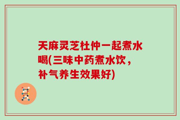 天麻灵芝杜仲一起煮水喝(三味中药煮水饮，补气养生效果好)
