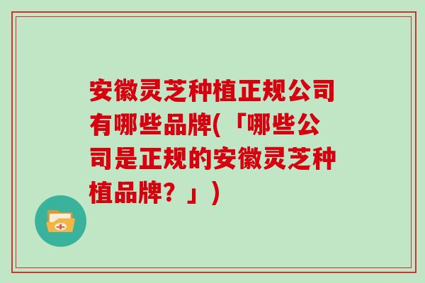 安徽灵芝种植正规公司有哪些品牌(「哪些公司是正规的安徽灵芝种植品牌？」)