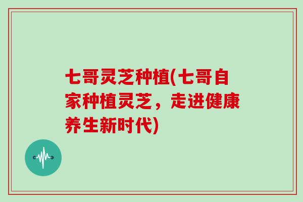 七哥灵芝种植(七哥自家种植灵芝，走进健康养生新时代)
