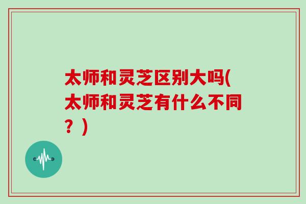 太师和灵芝区别大吗(太师和灵芝有什么不同？)