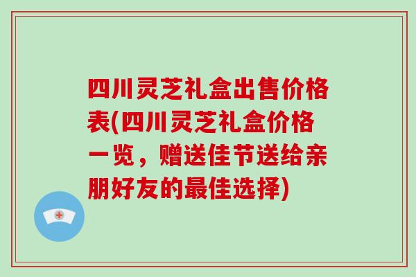 四川灵芝礼盒出售价格表(四川灵芝礼盒价格一览，赠送佳节送给亲朋好友的最佳选择)