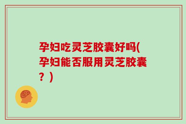 孕妇吃灵芝胶囊好吗(孕妇能否服用灵芝胶囊？)