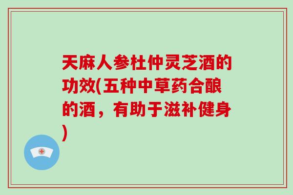 天麻人参杜仲灵芝酒的功效(五种中草药合酿的酒,有助于滋补健身)-第1张图片-灵芝大师 天麻人参杜仲灵芝酒的功效(五种中草药合酿的酒,有助于滋补健身)-第1张图片-灵芝大师