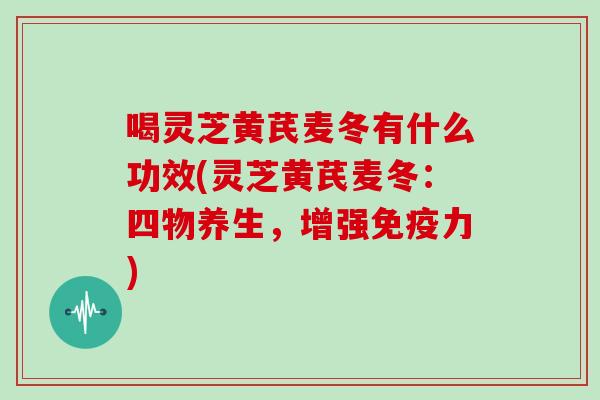 喝灵芝黄芪麦冬有什么功效(灵芝黄芪麦冬：四物养生，增强免疫力)