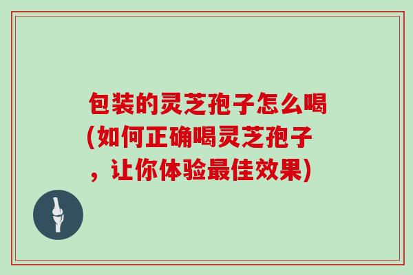 包装的灵芝孢子怎么喝(如何正确喝灵芝孢子，让你体验最佳效果)