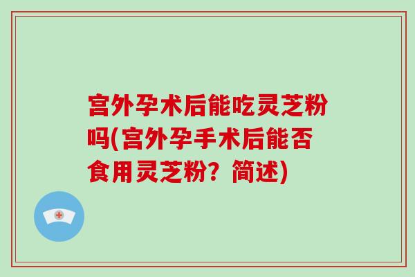 宫外孕术后能吃灵芝粉吗(宫外孕手术后能否食用灵芝粉？简述)