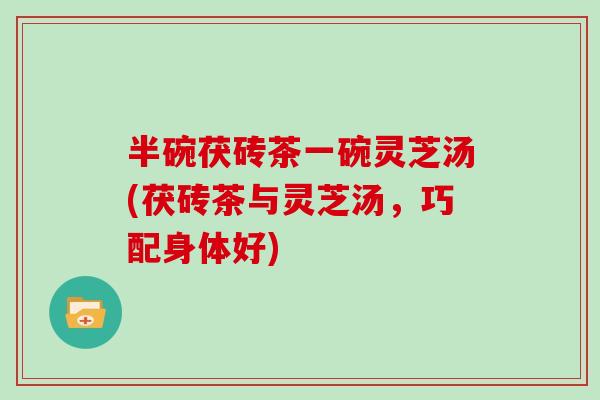 半碗茯砖茶一碗灵芝汤(茯砖茶与灵芝汤，巧配身体好)