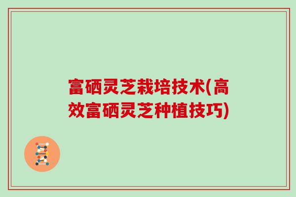 富硒灵芝栽培技术(高效富硒灵芝种植技巧)