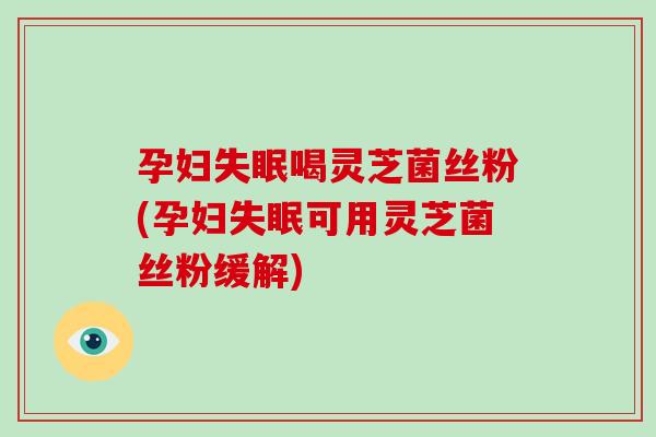 孕妇失眠喝灵芝菌丝粉(孕妇失眠可用灵芝菌丝粉缓解)