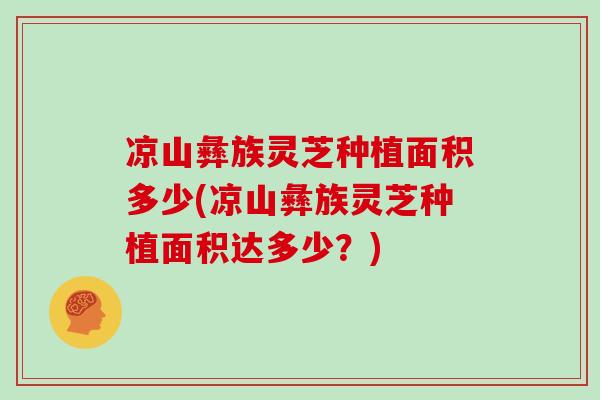 凉山彝族灵芝种植面积多少(凉山彝族灵芝种植面积达多少？)