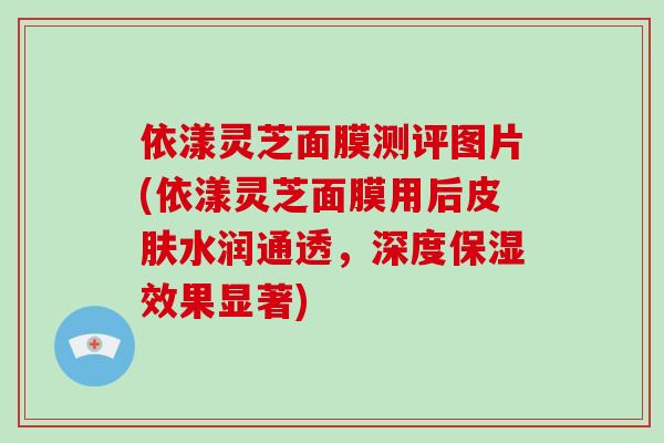 依漾灵芝面膜测评图片(依漾灵芝面膜用后皮肤水润通透，深度保湿效果显著)