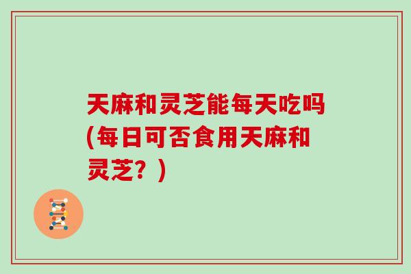 天麻和灵芝能每天吃吗(每日可否食用天麻和灵芝？)