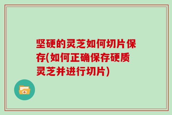 坚硬的灵芝如何切片保存(如何正确保存硬质灵芝并进行切片)