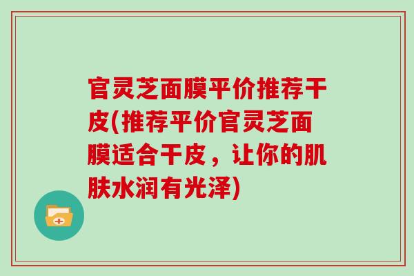 官灵芝面膜平价推荐干皮(推荐平价官灵芝面膜适合干皮，让你的肌肤水润有光泽)