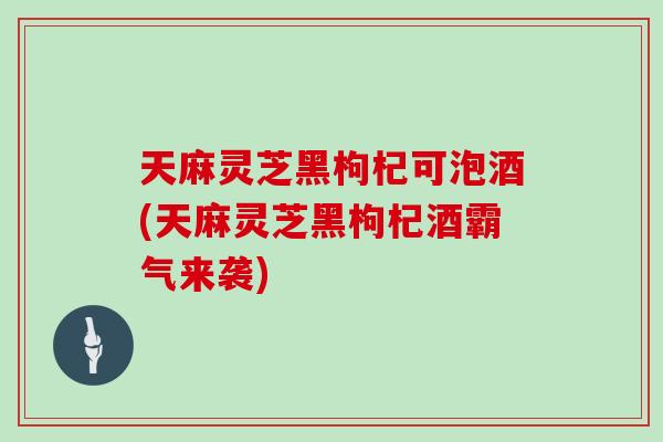天麻灵芝黑枸杞可泡酒(天麻灵芝黑枸杞酒霸气来袭)