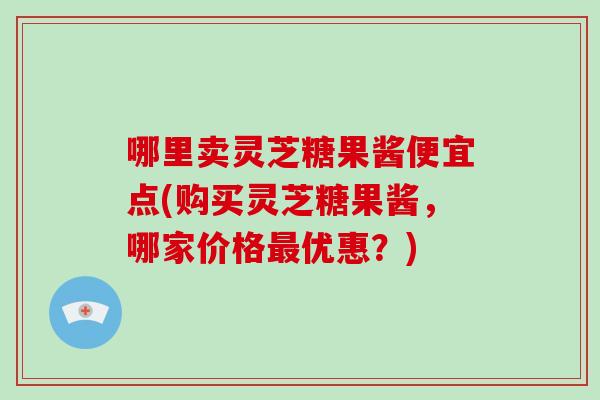 哪里卖灵芝糖果酱便宜点(购买灵芝糖果酱，哪家价格最优惠？)