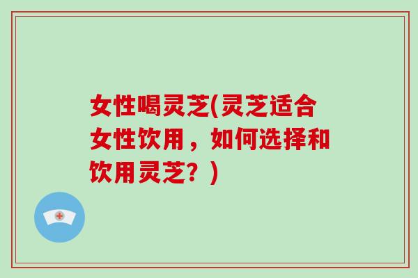 女性喝灵芝(灵芝适合女性饮用，如何选择和饮用灵芝？)