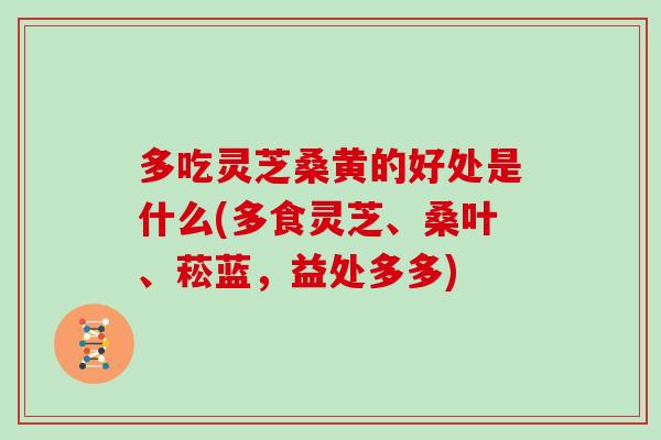 多吃灵芝桑黄的好处是什么(多食灵芝、桑叶、菘蓝，益处多多)