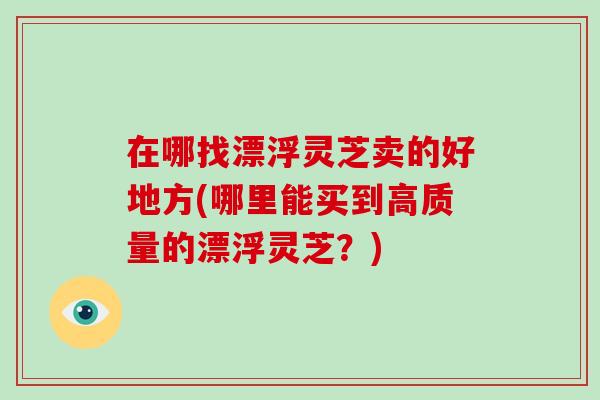 在哪找漂浮灵芝卖的好地方(哪里能买到高质量的漂浮灵芝？)