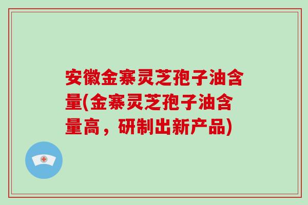 安徽金寨灵芝孢子油含量(金寨灵芝孢子油含量高，研制出新产品)