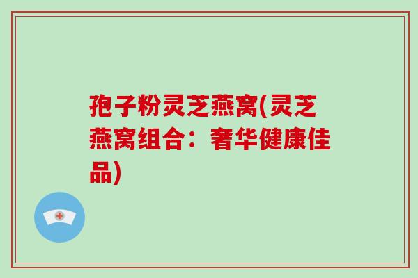 孢子粉灵芝燕窝(灵芝燕窝组合：奢华健康佳品)