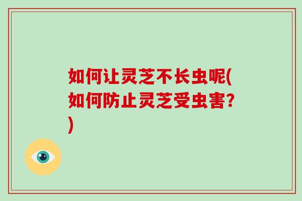 如何让灵芝不长虫呢(如何防止灵芝受虫害？)