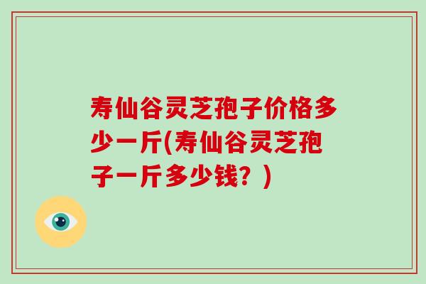 寿仙谷灵芝孢子价格多少一斤(寿仙谷灵芝孢子一斤多少钱？)
