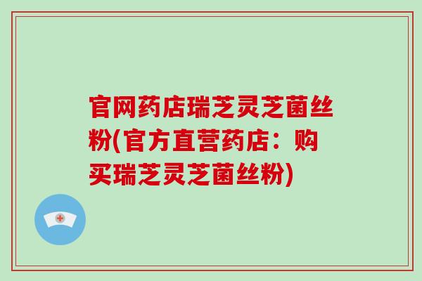 官网药店瑞芝灵芝菌丝粉(官方直营药店：购买瑞芝灵芝菌丝粉)