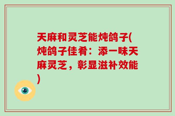 天麻和灵芝能炖鸽子(炖鸽子佳肴：添一味天麻灵芝，彰显滋补效能)