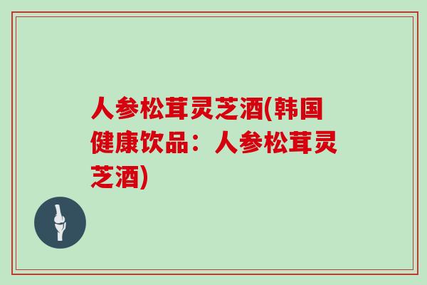人参松茸灵芝酒(韩国健康饮品：人参松茸灵芝酒)