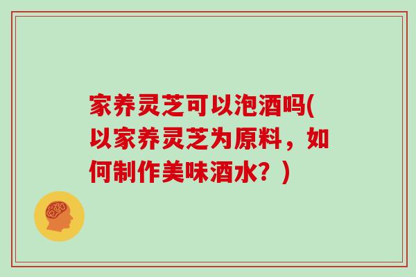 家养灵芝可以泡酒吗(以家养灵芝为原料，如何制作美味酒水？)
