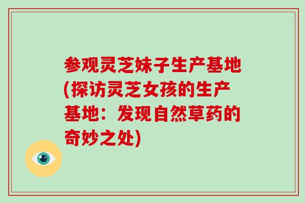 参观灵芝妹子生产基地(探访灵芝女孩的生产基地：发现自然草药的奇妙之处)